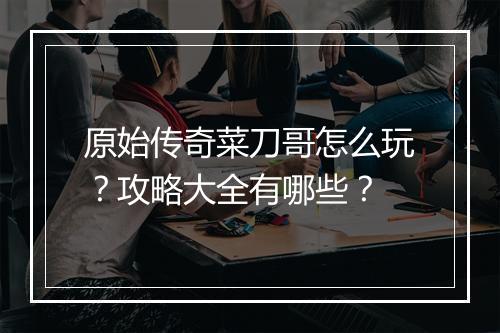 原始传奇菜刀哥怎么玩？攻略大全有哪些？