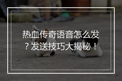 热血传奇语音怎么发？发送技巧大揭秘！