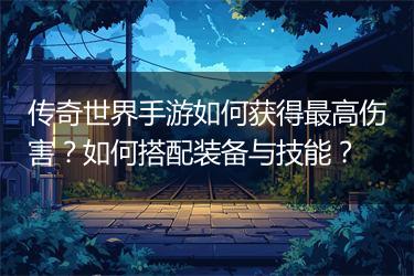 传奇世界手游如何获得最高伤害？如何搭配装备与技能？