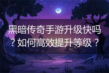 黑暗传奇手游升级快吗？如何高效提升等级？