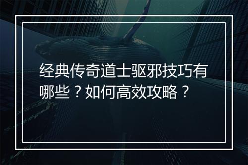 经典传奇道士驱邪技巧有哪些？如何高效攻略？