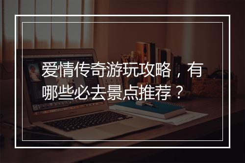 爱情传奇游玩攻略，有哪些必去景点推荐？