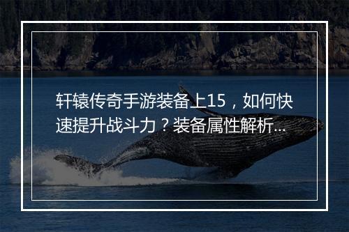 轩辕传奇手游装备上15，如何快速提升战斗力？装备属性解析！