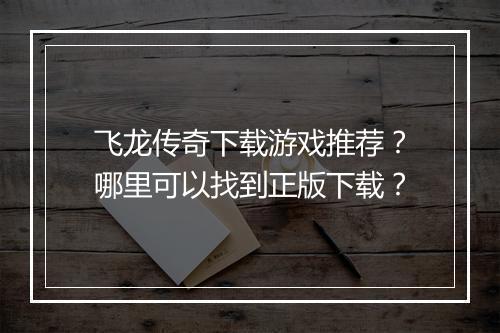 飞龙传奇下载游戏推荐？哪里可以找到正版下载？