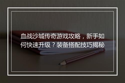 血战沙城传奇游戏攻略，新手如何快速升级？装备搭配技巧揭秘