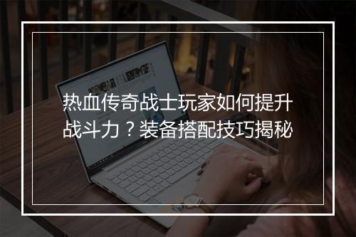 热血传奇战士玩家如何提升战斗力？装备搭配技巧揭秘