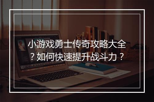 小游戏勇士传奇攻略大全？如何快速提升战斗力？