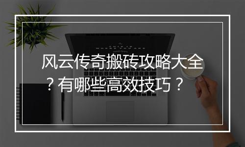 风云传奇搬砖攻略大全？有哪些高效技巧？