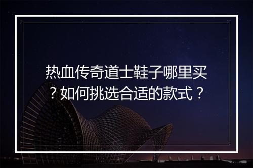 热血传奇道士鞋子哪里买？如何挑选合适的款式？