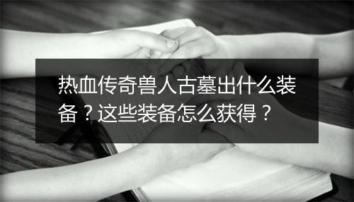 热血传奇兽人古墓出什么装备？这些装备怎么获得？