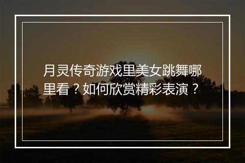 月灵传奇游戏里美女跳舞哪里看？如何欣赏精彩表演？