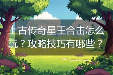 上古传奇星王合击怎么玩？攻略技巧有哪些？