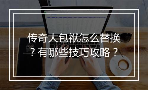 传奇大包袱怎么替换？有哪些技巧攻略？