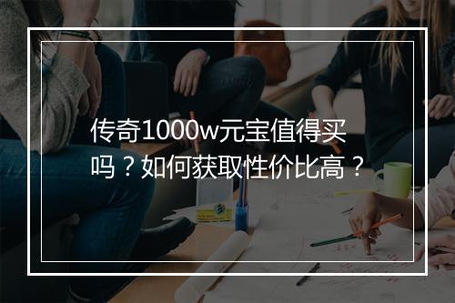 传奇1000w元宝值得买吗？如何获取性价比高？