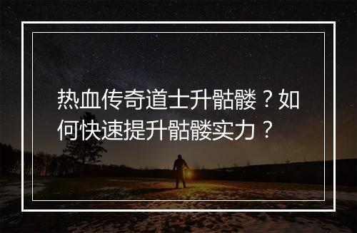 热血传奇道士升骷髅？如何快速提升骷髅实力？