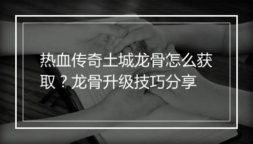 热血传奇土城龙骨怎么获取？龙骨升级技巧分享