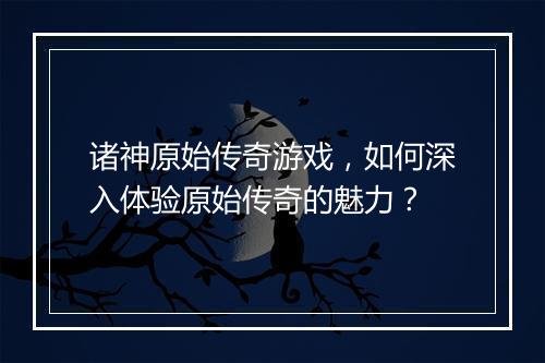 诸神原始传奇游戏，如何深入体验原始传奇的魅力？