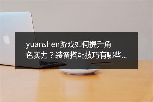 yuanshen游戏如何提升角色实力？装备搭配技巧有哪些？
