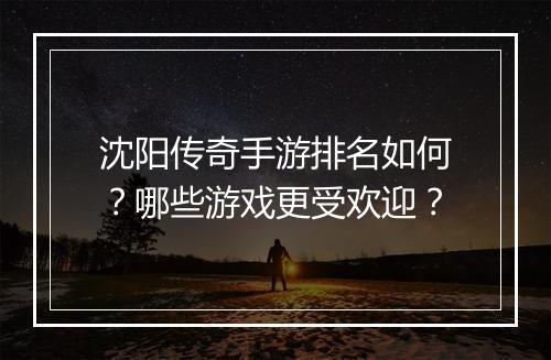 沈阳传奇手游排名如何？哪些游戏更受欢迎？