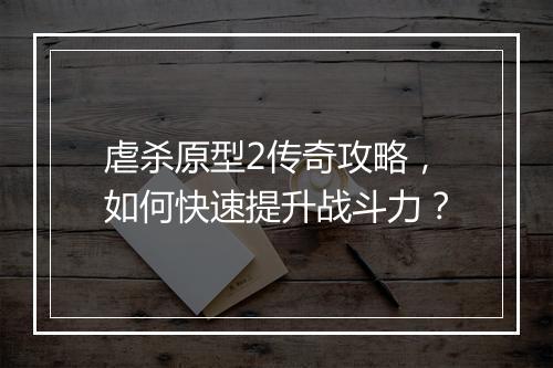 虐杀原型2传奇攻略，如何快速提升战斗力？