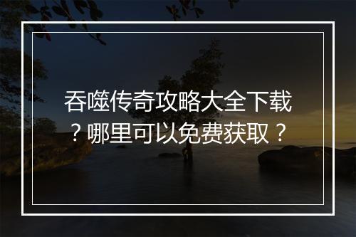 吞噬传奇攻略大全下载？哪里可以免费获取？