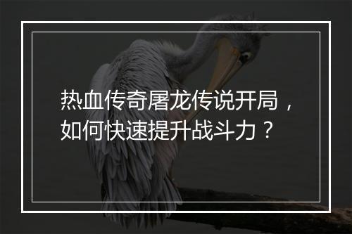 热血传奇屠龙传说开局，如何快速提升战斗力？