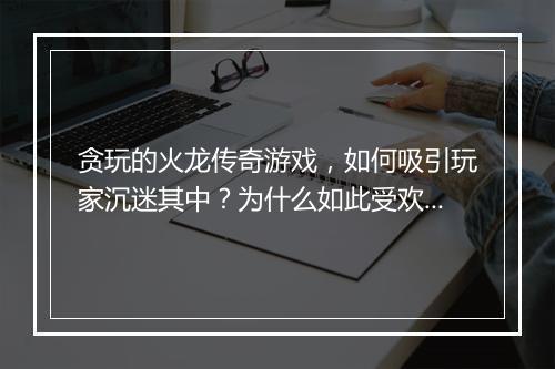 贪玩的火龙传奇游戏，如何吸引玩家沉迷其中？为什么如此受欢迎？
