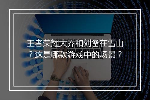 王者荣耀大乔和刘备在雪山？这是哪款游戏中的场景？