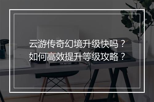云游传奇幻境升级快吗？如何高效提升等级攻略？