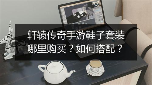 轩辕传奇手游鞋子套装哪里购买？如何搭配？