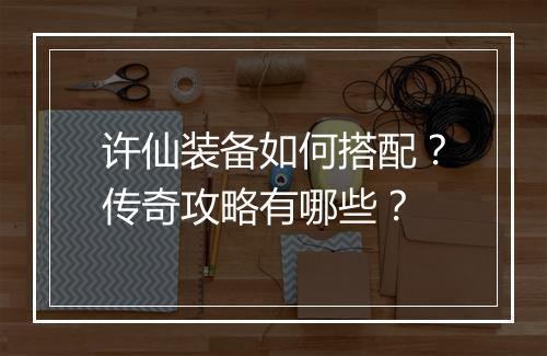 许仙装备如何搭配？传奇攻略有哪些？