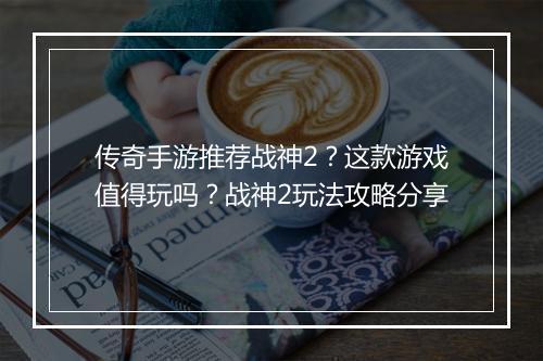 传奇手游推荐战神2？这款游戏值得玩吗？战神2玩法攻略分享