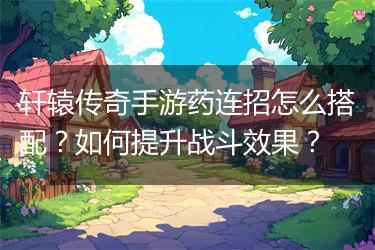 轩辕传奇手游药连招怎么搭配？如何提升战斗效果？