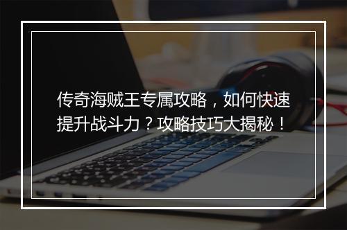 传奇海贼王专属攻略，如何快速提升战斗力？攻略技巧大揭秘！