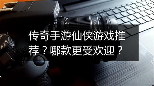 传奇手游仙侠游戏推荐？哪款更受欢迎？