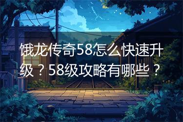 饿龙传奇58怎么快速升级？58级攻略有哪些？