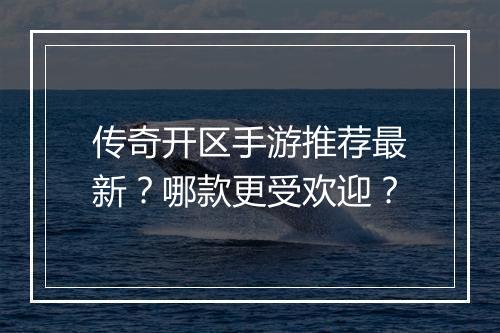 传奇开区手游推荐最新？哪款更受欢迎？