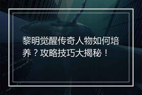 黎明觉醒传奇人物如何培养？攻略技巧大揭秘！