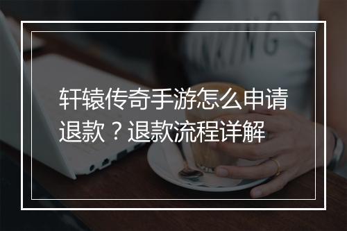 轩辕传奇手游怎么申请退款？退款流程详解