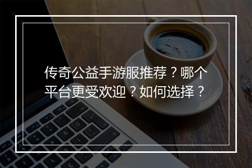 传奇公益手游服推荐？哪个平台更受欢迎？如何选择？