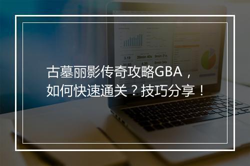 古墓丽影传奇攻略GBA，如何快速通关？技巧分享！