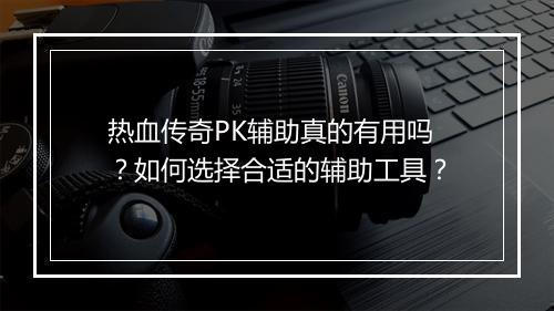热血传奇PK辅助真的有用吗？如何选择合适的辅助工具？