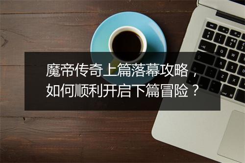 魔帝传奇上篇落幕攻略，如何顺利开启下篇冒险？