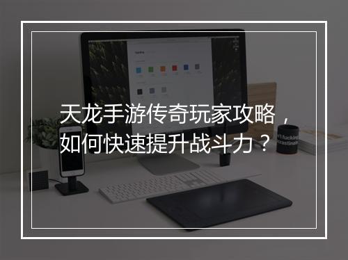 天龙手游传奇玩家攻略，如何快速提升战斗力？