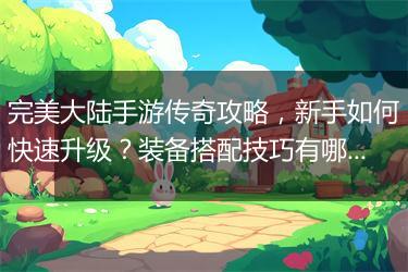 完美大陆手游传奇攻略，新手如何快速升级？装备搭配技巧有哪些？