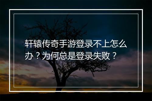 轩辕传奇手游登录不上怎么办？为何总是登录失败？