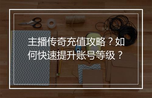 主播传奇充值攻略？如何快速提升账号等级？
