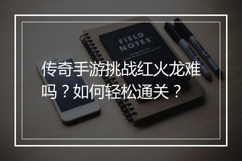 传奇手游挑战红火龙难吗？如何轻松通关？