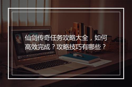 仙剑传奇任务攻略大全，如何高效完成？攻略技巧有哪些？