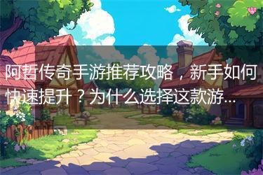 阿哲传奇手游推荐攻略，新手如何快速提升？为什么选择这款游戏？